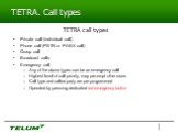 TETRA. Call types TETRA call types. Private call (individual call) Phone call (PSTN or PABX call) Group call Broadcast calls Emergency call Any of the above types can be an emergency call Highest level of call priority, may pre-empt other users Call type and called party are pre-programmed Operated 