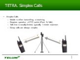 TETRA. Simplex Calls. Simplex Calls Mobile is either transmitting or receiving Requires operation of PTT switch (Push To Talk) Talk time is usually limited, typically 1 minute maximum Group calls are always simplex