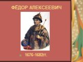 ФЁДОР АЛЕКСЕЕВИЧ 1676-1682гг.