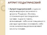 АРТРИТ ПОДАГРИЧЕСКИЙ. Артрит подагрический — один из видов микрокристаллического артрита. Подагра — болезнь отложения кристаллов уратов в суставах и других тканях, возникающая либо из-за повышенного распада пуриновых оснований, либо из-за снижения выделения мочевой кислоты почками.