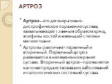 АРТРОЗ. Артроз – это дегенеративно-дистрофическое поражение сустава, захватывающее главным образом хрящ, эпифизы костей и в меньшей степени мягкие ткани. Артрозы различают первичный и вторичный. Первичный артроз развивается в неизмененном ранее суставе. Вторичный артроз – проявляется на почве предше