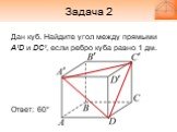 Задача 2. Дан куб. Найдите угол между прямыми A’D и DC’, если ребро куба равно 1 дм. Ответ: 60°