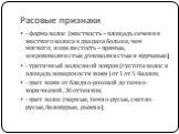 Расовые признаки. - форма волос (жесткость – площадь сечения жесткого волоса в два раза больше, чем мягкого; извилистость – прямые, широковолнистые ,узковолнистые и курчавые); - третичный волосяной покров (густота волос и площадь поверхности кожи) от 1 от 5 баллов; - цвет кожи от бледно-розовой до т