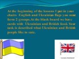At the beginning of the lessons I put in your chairs English and Ukrainian flags you must form 2 groups.At the black board we have cards with Ukrainian and British food. Your task is described what Ukrainian and British people like to eate.