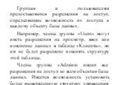 Группам и пользователям предоставляются разрешения на доступ, определяющие возможность их доступа к каждому объекту базы данных. Например, члены группы «Users» могут иметь разрешения на просмотр, ввод или изменение данных в таблице «Клиенты», но им не будет разрешено изменять структуру этой таблицы.