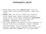 Необходимость ключей. Каждая таблица должна иметь первичный ключ, т.е. одно или несколько полей, которые однозначно определяют каждую запись таблицы. Внешний ключ – поле (или поля), которое является первичным ключом в другой таблице. Процесс установления первичных и внешних ключей, а также создания 