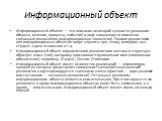 Информационный объект. Информационный объект — это описание некоторой сущности (реального объек­та, явления, процесса, события) в виде совокупности логически связанных реквизитов (информационных элементов). Такими сущностями для информационных объектов могут служить: цех, склад, материал, вуз, студе