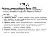 СУБД. Системой управления базами данных (СУБД) называется совокупность программных средств, с помощью которых создаются и обрабатываются данные. Основные функции СУБД: Определение данных - позволяет определить, какая именно информация будет храниться в БД, задать свойства данных, их тип, а также ука