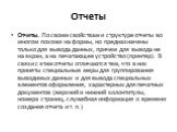 Отчеты. Отчеты. По своим свойствам и структуре отчеты во многом похожи на формы, но предназначены только для вывода данных, причем для вывода не на экран, а на печатающее устройство (принтер). В связи с этим отчеты отличаются тем, что в них приняты специальные меры для группирования выводимых данных