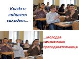 Когда в кабинет заходит…. …молодая симпатичная преподавательница