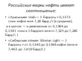 Российские марки нефти имеют соотношение: «Уральская» Urals— 1 баррель ≈ 0,1373 тонн нефти или 7,28 барр./т (в среднем), а в целом — в диапазонах от 0,1364 до 0,1381 тонн в 1 барреле или от 7,329 до 7,240 барр/т ) «Сибирская лёгкая» Siberian Light — 1 баррель ≈ от 0,1340 до 0,1348 нефти (или от 7,46