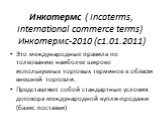Инкотермс ( Incoterms, International commerce terms) Инкотермс-2010 (с1.01.2011). Это международные правила по толкованию наиболее широко используемых торговых терминов в области внешней торговли. Представляют собой стандартные условия договора международной купли-продажи (базис поставки)