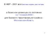 В ФЕР - 2001 все сметные нормы рассчитаны. в базисном уровне цен по состоянию на 1 января 2000 г. для базового территориального района - Московская область