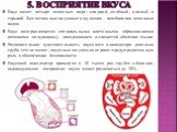 5. Восприятие вкуса. Вкус имеет четыре основных вида: сладкий, солёный, кислый и горький. Все остальные вкусовые ощущения - комбинация основных видов. Вкус воспринимается специальными клеточными образованиями (похожими на луковицы), находящимися в слизистой оболочке языка. Различительная чувствитель