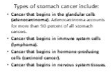 Types of stomach cancer include: Cancer that begins in the glandular cells (adenocarcinoma). Adenocarcinoma accounts for more than 90 percent of all stomach cancers. Cancer that begins in immune system cells (lymphoma). Cancer that begins in hormone-producing cells (carcinoid cancer). Cancer that be
