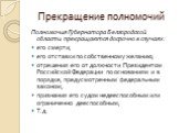 Прекращение полномочий. Полномочия Губернатора Белгородской области прекращаются досрочно в случаях: его смерти; его отставки по собственному желанию; отрешения его от должности Президентом Российской Федерации по основаниям и в порядке, предусмотренным федеральным законом; признания его судом недее