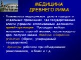 МЕДИЦИНА ДРЕВНЕГО РИМА. Развивалось медицинское дело в городах и отдельных провинциях, где государственные власти учредили оплачиваемые должности врачей-архиатров. Процедура выбора напоминала строгий экзамен, после каждого врач получал звание «Medicus a Republica probatus» («Врач», утвержденный госу