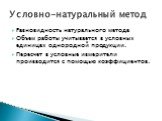 Разновидность натурального метода Объем работы учитывается в условных единицах однородной продукции. Пересчет в условные измерители производится с помощью коэффициентов. Условно-натуральный метод