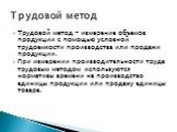 Трудовой метод – измерение объемов продукции с помощью условной трудоемкости производства или продажи продукции. При измерении производительности труда трудовым методом используются нормативы времени на производство единицы продукции или продажу единицы товара. Трудовой метод