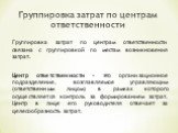 Группировка затрат по центрам ответственности. Группировка затрат по центрам ответственности связана с группировкой по местам возникновения затрат. Центр ответственности - это организационное подразделение, возглавляемое управляющим (ответственным лицом) в рамках которого осуществляется контроль за 