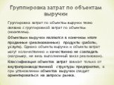 Группировка затрат по объектам выручки. Группировка затрат по объектам выручки тесно связана с группировкой затрат по объектам (носителям). Объектами выручки являются в конечном итоге проданные (реализованные) продукты (работы, услуги). Однако объекты выручки и объекты затрат могут количественно и к