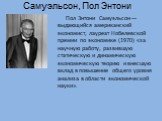 Самуэльсон, Пол Энтони. Пол Энтони Самуэльсон — выдающийся американский экономист, лауреат Нобелевской премии по экономике (1970) «за научную работу, развившую статическую и динамическую экономическую теорию и внесшую вклад в повышение общего уровня анализа в области экономической науки».