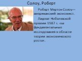 Солоу, Роберт. Роберт Мертон Солоу— американский экономист. Лауреат Нобелевской премии 1987 г. «за фундаментальные исследования в области теории экономического роста».