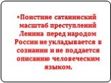 Поистине сатанинский масштаб преступлений Ленина перед народом России не укладывается в сознании и не поддается описанию человеческим языком.