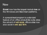 Now. Excel now has the largest market share on the Windows and Macintosh platforms. A spreadsheet program is a standard feature of an office productivity suite; since the advent of web apps, office suites now also exist in web app form.