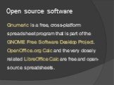 Open source software. Gnumeric is a free, cross-platform spreadsheet program that is part of the GNOME Free Software Desktop Project. OpenOffice.org Calc and the very closely related LibreOffice Calc are free and open-source spreadsheets.