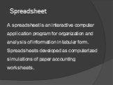 Spreadsheet. A spreadsheet is an interactive computer application program for organization and analysis of information in tabular form. Spreadsheets developed as computerized simulations of paper accounting worksheets.