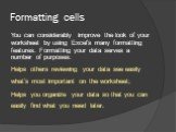 Formatting cells. You can considerably improve the look of your worksheet by using Excel’s many formatting features. Formatting your data serves a number of purposes: Helps others reviewing your data see easily what’s most important on the worksheet; Helps you organize your data so that you can easi