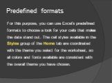 Predefined formats. For this purpose, you can use Excel’s predefined formats to choose a look for your cells that makes the data stand out. The cell styles available in the Styles group of the Home tab are coordinated with the theme you select for the worksheet, so all colors and fonts available are