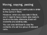 Moving, copying, pasting. Moving, copying and pasting data is similar to the same in Word. However, when you copy data in Excel, you’ll need to have a blank area ready to receive the data; otherwise, Excel will overwrite any existing data. You can also tell Excel to copy the contents of a cell to a 