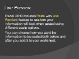 Live Preview. Excel 2010 includes Paste with Live Preview feature to see how your information will look when pasted using different paste options. You can choose how you want the information to be pasted both before and after you add it to your worksheet.
