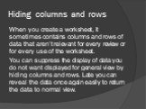 Hiding columns and rows. When you create a worksheet, it sometimes contains columns and rows of data that aren’t relevant for every review or for every use of the worksheet. You can suppress the display of data you do not want displayed for general view by hiding columns and rows. Late you can revea
