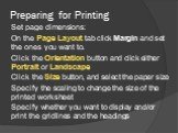Preparing for Printing. Set page dimensions: On the Page Layout tab click Margin and set the ones you want to. Click the Orientation button and click either Portrait or Landscape Click the Size button, and select the paper size Specify the scaling to change the size of the printed worksheet Specify 