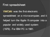 First spreadsheet. VisiCalc was the first electronic spreadsheet on a microcomputer, and it helped turn the Apple II computer into a popular and widely used system (1979). For IBM PC in 1981.