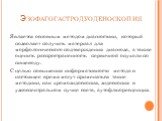 Эзофагогастродуоденоскопия. Является основным методом диагностики, который позволяет получить материал для морфологического подтверждения диагноза, а также оценить распространенность первичной опухоли по пищеводу. С целью повышения информативности метода в настоящее время могут применяться такие мет