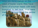 Moai are stone statues on the coast of Easter Island, they have forms of a human heads with body truncated to belt level. Moai were made in the quarries in the centrer of the island.