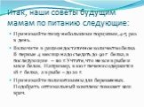 Итак, наши советы будущим мамам по питанию следующие: Принимайте пищу небольшими порциями, 4-5 раз в день. Включите в рацион достаточное количество белка. В первые 4 месяца надо съедать до 90 г белка, в последующие – 110 г. Учтите, что не все в рыбе и мясе белок. Например, в 100 г печени содержится 