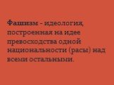 Фашизм - идеология, построенная на идее превосходства одной национальности (расы) над всеми остальными.