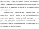 Маркетинговая информационная система предприятия должна создаваться с учетом пожеланий менеджеров по маркетингу, их реальных потребностей и экономической целесообразности. Информацию, необходимую менеджерам по маркетингу, можно получить из внутрифирменной отчетности, данных маркетинговой разведки и 