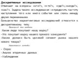 Дескриптивные исследования Отвечают на вопросы «кто?», «что?», «где?»,«когда?», «как?». Задача такого исследования –определить частоту наступления того или иного события или связь между двумя переменными. Большинство маркетинговых исследований относится к дескриптивному типу. Примерный тип проблем: 