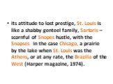 its attitude to lost prestige, St. Louis is like a shabby genteel family, Sartoris – scornful of Snopes hustle, with the Snopses in the case Chicago, a prairie by the lake when St. Louis was the Athens, or at any rate, the Brazilia of the West (Harper magazine, 1974).