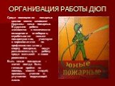 ОРГАНИЗАЦИЯ РАБОТЫ ДЮП. Среди помощников пожарных важное место занимают Дружины юных пожарных. В дружине ребята знакомятся с техническим оснащением огнеборцев, отрабатывают навыки пожаротушения, участвуют в соревнованиях по профессиональному спорту пожарных, ведут разъяснительную работу среди малыше