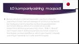 LG kompaniyasining maqsadi. Dunyo aholisini mehnat faoliyatini, yashash sharoitini yaxshilash. Ularni turmush darajasini oshirish uchun kerak bo’ladigan maishiy texnika va texnologiyalar bilan ta’minlash. Dunyo aholisini o’z brendi asosda birlashtirish. LG kompaniyasining shiori : “Life is Good” ya’