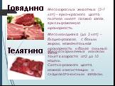 Говядина. Мясо взрослых животных (3-7 лет) – ярко-красного цвета, плотное, имеет свежий запах, ярко выраженную мраморность. Мясо молодняка (до 3 лет) – бледно-розовое, с белым жиром, незначительная мраморность и более сильный запах. Телятина. Мясо вскормленных молоком телят в возрасте от2 до 10 неде