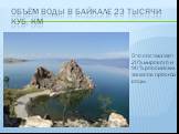 Объём воды в Байкале 23 тысячи куб. км. Это составляет 20% мирового и 90 % российских запасов пресной воды.