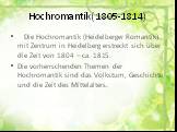 Die Hochromantik (Heidelberger Romantik) mit Zentrum in Heidelberg erstreckt sich über die Zeit von 1804 – ca. 1815. Die vorherrschenden Themen der Hochromantik sind das Volkstum, Geschichte und die Zeit des Mittelalters.